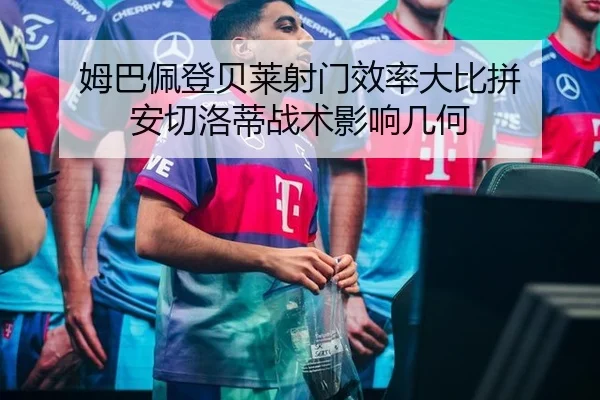 姆巴佩登贝莱射门效率大比拼 安切洛蒂战术影响几何