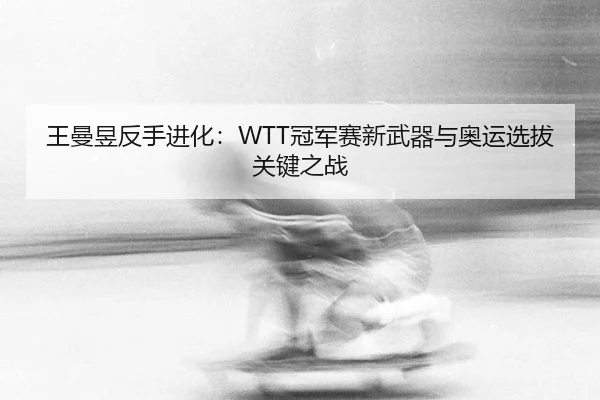 王曼昱反手进化：WTT冠军赛新武器与奥运选拔关键之战