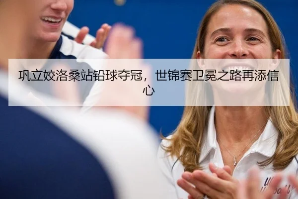 巩立姣洛桑站铅球夺冠，世锦赛卫冕之路再添信心