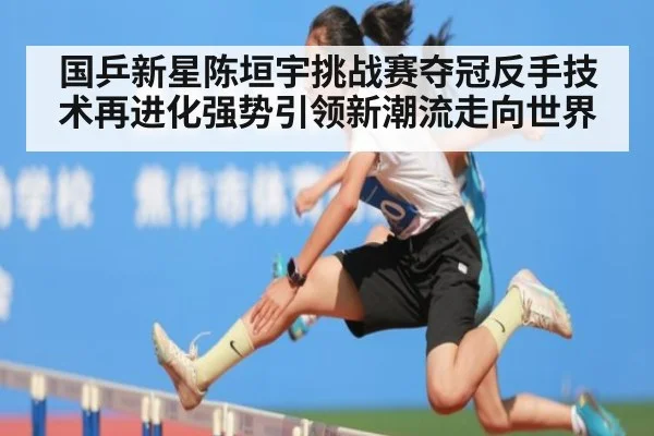 国乒新星陈垣宇挑战赛夺冠反手技术再进化强势引领新潮流走向世界
