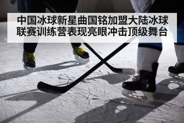 中国冰球新星曲国铭加盟大陆冰球联赛训练营表现亮眼冲击顶级舞台