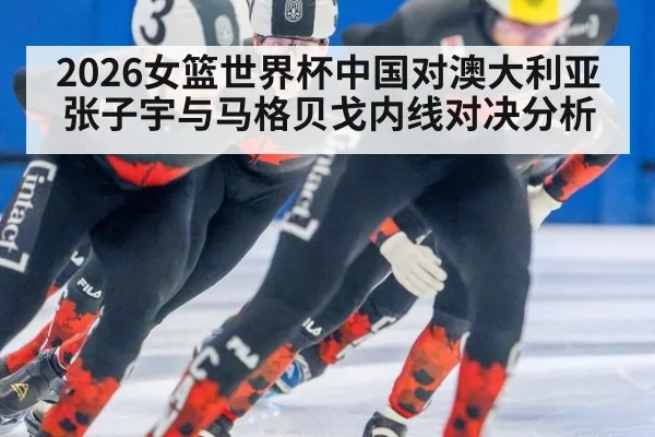 2026女篮世界杯中国对澳大利亚张子宇与马格贝戈内线对决分析