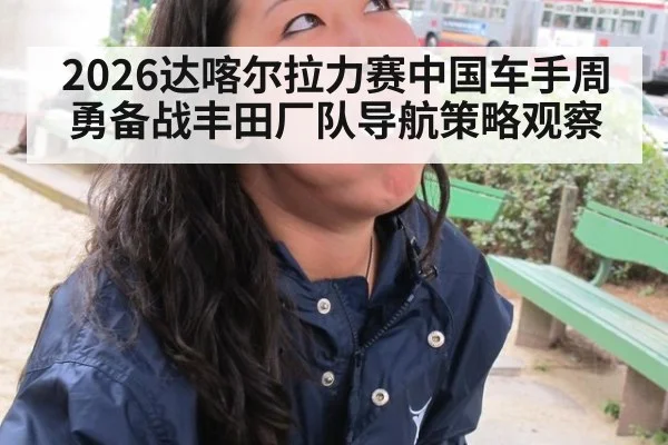 2026达喀尔拉力赛中国车手周勇备战丰田厂队导航策略观察
